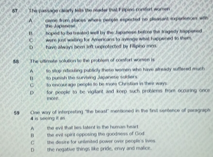 The passage clearly tells the reader that Filipino comfort women
A came from places where people expected no pleasant experiences with
the Japanese.
B hoped to he treated well by the Japanese before the tragedy happened
C were just wailing for Americans to avenge what happened to them
D have always been left unprotected by Filipino men.
58 The ultimate solution to the problem of comfort women is
A to stop ridiculing publicly these women who have already suffered much
B to punish the surviving Japanese soldiers
C to encourage people to be more Christian in their ways.
D for people to be vigilant and keep such problems from occuring once 
more.
59 One way of interpreting "the beast" mentioned in the first sentence of paragraph
4 is seeing it as
A the evil that lies latent in the human heart
B the evil spirit opposing the goodness of God
C the desire for unlimited power over people's lives.
D the negative things like pride, envy and malice.