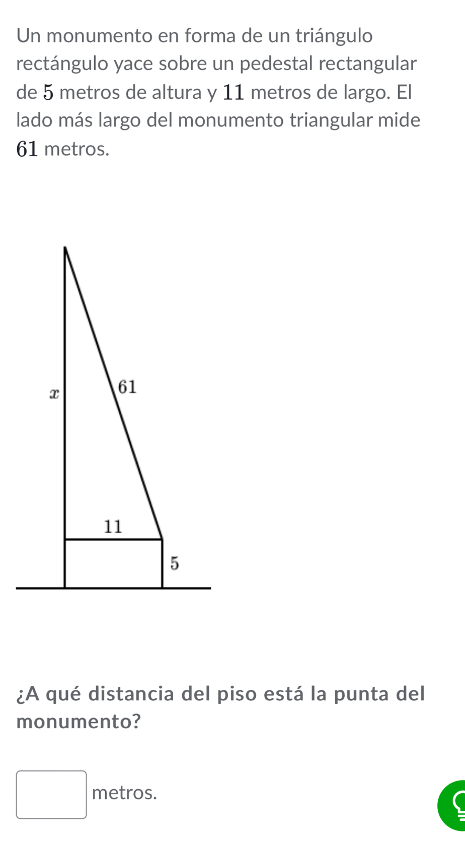 Un monumento en forma de un triángulo
rectángulo yace sobre un pedestal rectangular
de 5 metros de altura y 11 metros de largo. El
lado más largo del monumento triangular mide
61 metros.
¿A qué distancia del piso está la punta del
monumento?
□ metros.