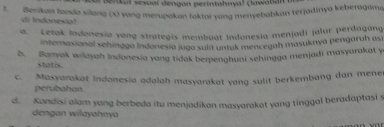 ar ben u t sesual dengan perintahnyal (Jawab n u
I. Berikan tanda sílang (x) yang merupakan faktor yang menyebabkan terjadinya keberagama
di Indonesiat
a. Letak Indonesía yang strategís membuat Indonesía menjadi jalur perdagan
internasional sehingga Indonesía juga sulít untuk mencegah masuknya pengaruh así
b. Banyak wilayah Indonesia yang tidak berpenghuni sehingga menjadi masyarakat y
statis.
c. Masyarakat Indonesia adalah masyarakat yang sulit berkembang dan mener
perubahan.
d. Kondisi alam yang berbeda itu menjadikan masyarakat yang tinggal beradaptasi s
dengan wilayahnya