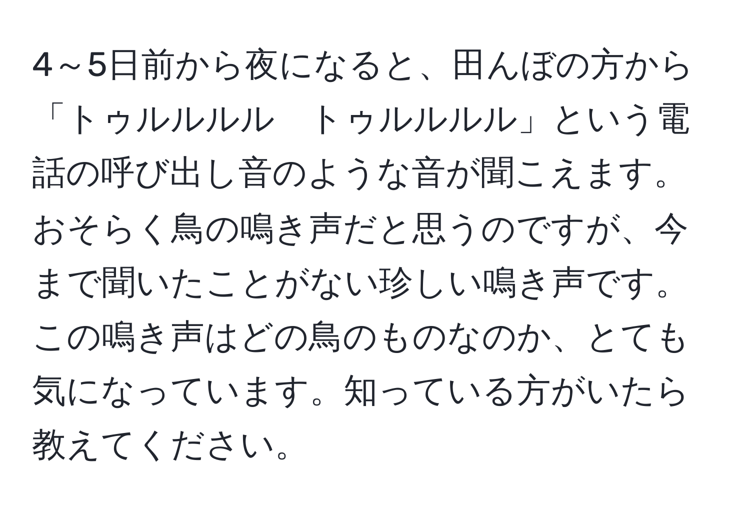 4～5日前から夜になると、田んぼの方から「トゥルルルル　トゥルルルル」という電話の呼び出し音のような音が聞こえます。おそらく鳥の鳴き声だと思うのですが、今まで聞いたことがない珍しい鳴き声です。この鳴き声はどの鳥のものなのか、とても気になっています。知っている方がいたら教えてください。