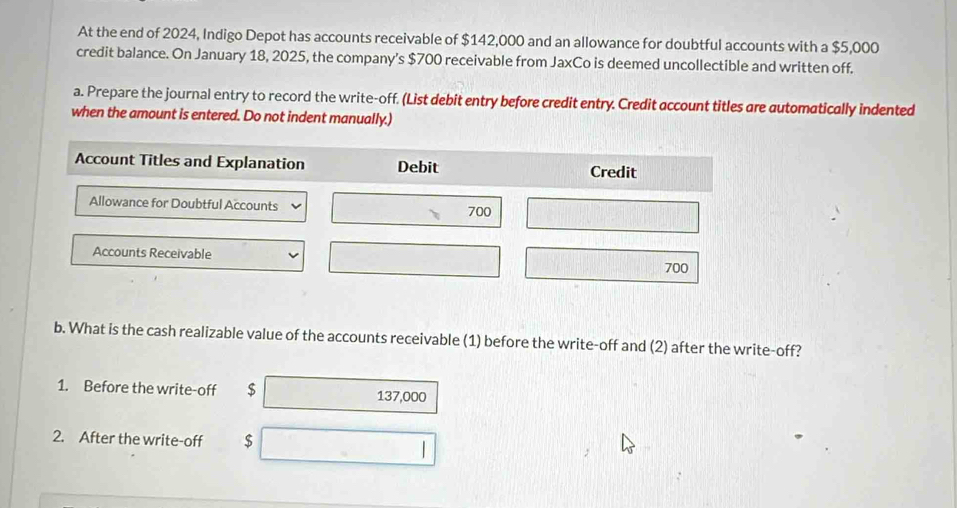 At the end of 2024, Indigo Depot has accounts receivable of $142,000 and an allowance for doubtful accounts with a $5,000
credit balance. On January 18, 2025, the company's $700 receivable from JaxCo is deemed uncollectible and written off. 
a. Prepare the journal entry to record the write-off. (List debit entry before credit entry. Credit account titles are automatically indented 
when the amount is entered. Do not indent manually.) 
Account Titles and Explanation Debit Credit 
Allowance for Doubtful Accounts 700
Accounts Receivable
700
b. What is the cash realizable value of the accounts receivable (1) before the write-off and (2) after the write-off? 
1. Before the write-off $ 137,000
2. After the write-off $