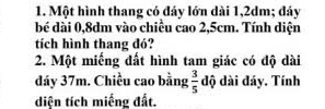 Một hình thang có đáy lớn dài 1,2dm; đáy 
bé dài 0, 8dm vào chiều cao 2,5cm. Tính diện 
tích hình thang đó? 
2. Một miếng đất hình tam giác có độ dài 
đáy 37m. Chiều cao bằng  3/5  độ dài đáy. Tính 
diện tích miếng đất.