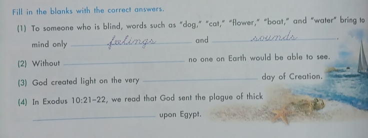 Fill in the blanks with the correct answers. 
(1) To someone who is blind, words such as “dog,” “cat,” “flower,” “boat,” and “water” bring to 
mind only _and_ 
、 
(2) Without _no one on Earth would be able to see. 
(3) God created light on the very _day of Creation. 
(4) In Exodus 10:21-22 , we read that God sent the plague of thick 
_upon Egypt.