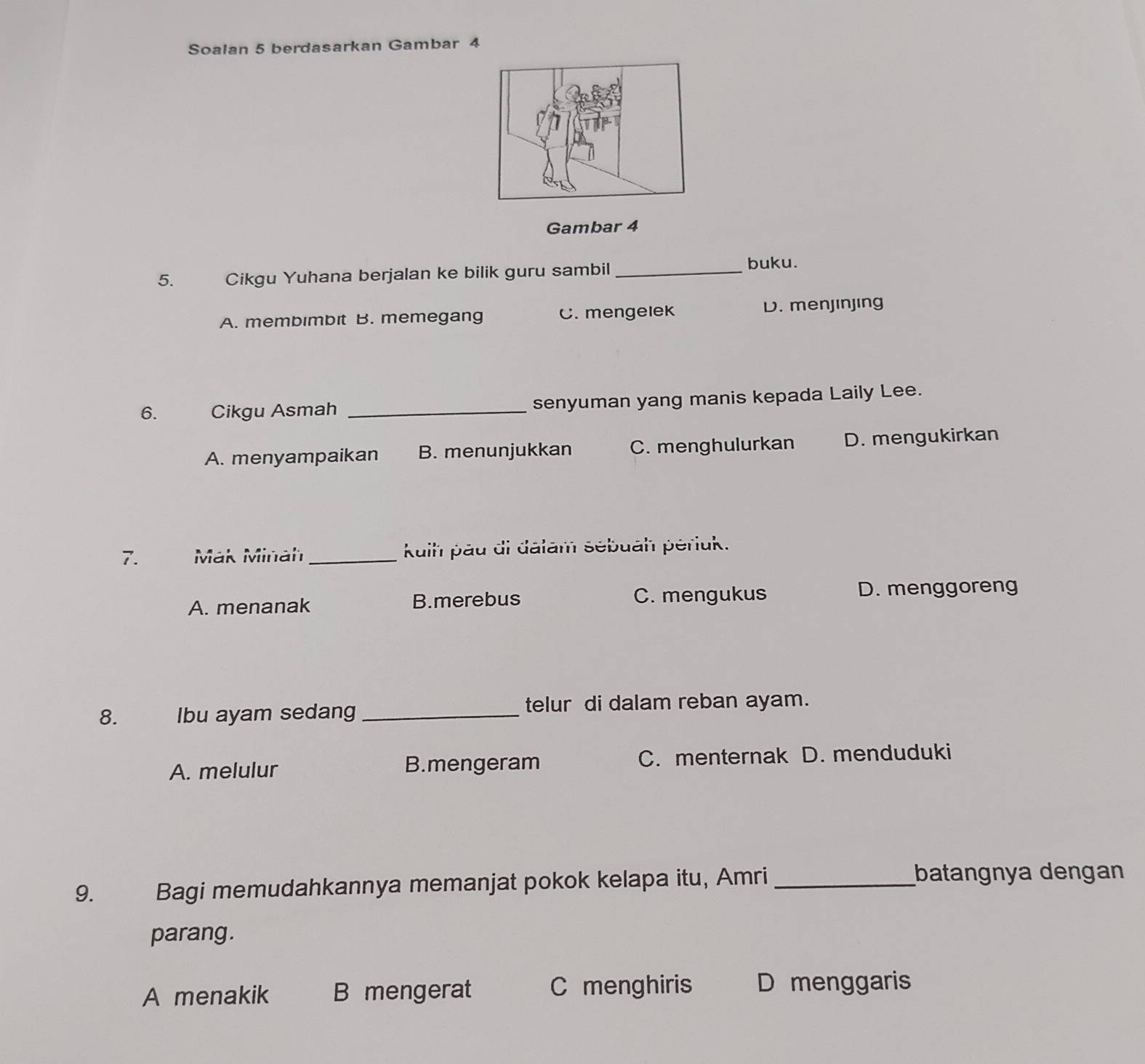 Soalan 5 berdasarkan Gambar 4
Gambar 4
5. Cikgu Yuhana berjalan ke bilik guru sambil _buku.
A. membimbit B. memegang C. mengelek D. menjinjing
6. Cikgu Asmah _senyuman yang manis kepada Laily Lee.
A. menyampaikan B. menunjukkan C. menghulurkan D. mengukirkan
7. Mak Minah_ kuih päu di dalam sebuah périuk.
A. menanak B.merebus C. mengukus D. menggoreng
8. Ibu ayam sedang _telur di dalam reban ayam.
A. melulur B.mengeram C. menternak D. menduduki
9. Bagi memudahkannya memanjat pokok kelapa itu, Amri_
batangnya dengan
parang.
A menakik B mengerat C menghiris D menggaris