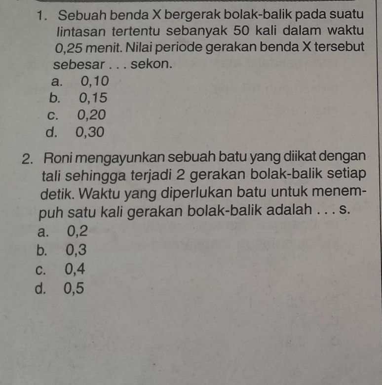 Sebuah benda X bergerak bolak-balik pada suatu
lintasan tertentu sebanyak 50 kali dalam waktu
0, 25 menit. Nilai periode gerakan benda X tersebut
sebesar . . . sekon.
a. 0, 10
b. 0, 15
c. 0, 20
d. 0, 30
2. Roni mengayunkan sebuah batu yang diikat dengan
tali sehingga terjadi 2 gerakan bolak-balik setiap
detik. Waktu yang diperlukan batu untuk menem-
puh satu kali gerakan bolak-balik adalah . . . s.
a. 0, 2
b. 0, 3
c. 0, 4
d. 0, 5