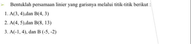 Bentuklah persamaan linier yang garisnya melalui titik-titik berikut : 
1. A(3,4) ,dan B(4,3)
2. A(4,5) ,dan B(8,13)
3. A(-1,4) , dan B(-5,-2)