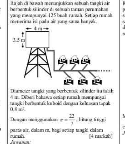 Rajah di bawah menunjukkan sebuah tangki air 
berbentuk silinder di sebuah taman perumahan p
yang mempunyai 125 buah rumah. Setiap rumah S 
menerima isi padu air yang sama banyak. S 
S 
Diameter tangki yang berbentuk silinder itu ialah
4 m. Diberi bahawa setiap rumah mempunyai 
tangki berbentuk kuboid dengan keluasan tapak
0.8m^2. 
Dengan menggunakan π = 22/7  , hitung tinggi 
c 
paras air, dalam m, bagi setiap tangki dalam 
rumah [4 markah] J 
Jawapan: