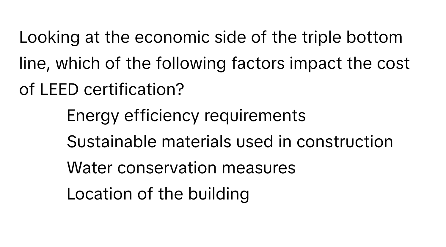 Looking at the economic side of the triple bottom line, which of the following factors impact the cost of LEED certification?

1) Energy efficiency requirements 
2) Sustainable materials used in construction 
3) Water conservation measures 
4) Location of the building