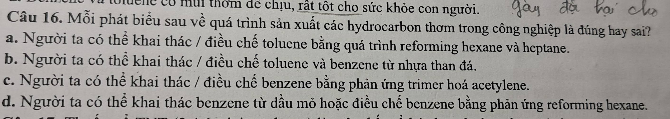 lể có mùi thơm dể chịu, rất tốt cho sức khỏe con người.
Câu 16. Mỗi phát biểu sau về quá trình sản xuất các hydrocarbon thơm trong công nghiệp là đúng hay sai?
a. Người ta có thể khai thác / điều chế toluene bằng quá trình reforming hexane và heptane.
b. Người ta có thể khai thác / điều chế toluene và benzene từ nhựa than đá.
c. Người ta có thể khai thác / điều chế benzene bằng phản ứng trimer hoá acetylene.
d. Người ta có thể khai thác benzene từ dầu mỏ hoặc điều chế benzene bằng phản ứng reforming hexane.