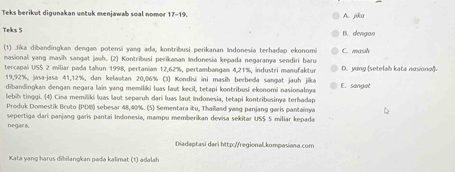 Teks berikut digunakan untuk menjawab soal nomor 17-19.
A. jika
Teks 5 B. dengan
(1) Jika dibandingkan dengan potensi yang ada, kontribusi perikanan Indonesia terhadap ekonomi C. masih
nasional yang masih sangat jauh. (2) Kontribusi perikanan Indonesia kepada negaranya sendiri baru
tercapai US $ 2 miliar pada tahun 1998, pertanian 12, 62%, pertambangan 4,21%, industri manufaktur D. yang (setelah kata nasional)
19,92%, jasa-jasa 41, 12%, dan kelautan 20,06% (3) Kondisi ini masih berbeda sangat jauh jika
dibandingkan dengan negara lain yang memiliki luas laut kecil, tetapi kontribusi ekonomi nasionalnya E. sangat
lebih tinggi. (4) Cina memiliki luas laut separuh dari luas laut Indonesia, tetapi kontribusinya terhadap
Produk Domestik Bruto (PDB) sebesar 48, 40%. (5) Sementara itu, Thailand yang panjang garis pantainya
sepertiga dari panjang garis pantai Indonesia, mampu memberikan devisa sekitar US $ 5 miliar kepada
negara.
Diadaptasi dari http://regional.kompasiana.com
Kata yang harus dihilangkan pada kalimat (1) adalah