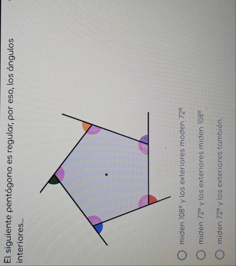 El siguiente pentágono es regular, por eso, los ángulos
interiores...
miden 108° y los exteriores moden 72°
miden 72° y los exteriores miden 108°
miden 72° y los exteriores también.