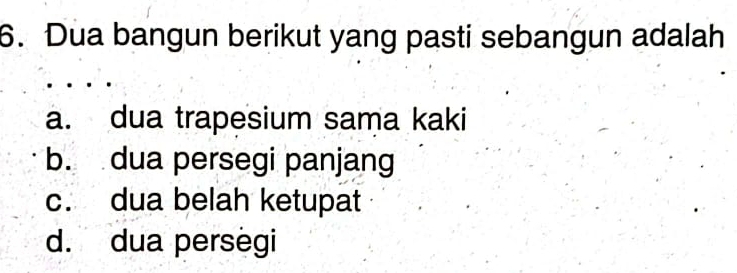 Dua bangun berikut yang pasti sebangun adalah
a. dua trapesium sama kaki
b. dua persegi panjang
c. dua belah ketupat
d. dua persegi