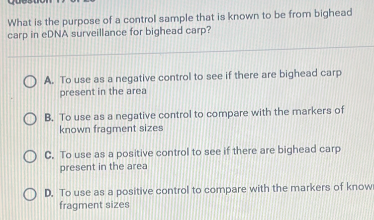 What is the purpose of a control sample that is known to be from bighead
carp in eDNA surveillance for bighead carp?
A. To use as a negative control to see if there are bighead carp
present in the area
B. To use as a negative control to compare with the markers of
known fragment sizes
C. To use as a positive control to see if there are bighead carp
present in the area
D. To use as a positive control to compare with the markers of know
fragment sizes