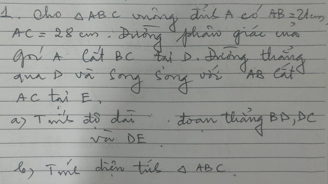 cho △ ABC wing dis A ed AB=21cm
AC=28cm Buáng phai giāo wà 
go A cat Bc thi o tiing thens 
amD va sing song oit AB eat 
AC tri E, 
as Tmik do dai doan thàng Bò, c 
Vi DE 
6) Twe chen tie △ ABC