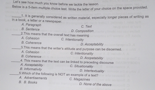 Let's see how much you know before we tackle the lesson.
Below is a 5 -item multiple choice test. Write the letter of your choice on the space provided.
_1. It is generally considered as written material, especially longer pieces of writing as
in a book, a letter or a newspaper.
A. Paragraph C. Text
B. Sentence D. Composition
_2.This means that the overall text has meaning
A. Cohesion C. Intentionality
B. Coherence D. Acceptability
_3.This means that the writer's attitude and purpose can be discerned.
A. Cohesion C. Intentionality
B. Coherence D. Accpetability
_4. This means that the text can be linked to preceding discourse
A. Acceptability C. Situationality
B. Informativity D. Intertextuality
_5.Which of the following is NOT an example of a text?
A. Advertisements C. Magazines
B. B. Books D. None of the above