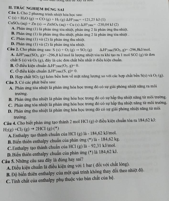 ong deu de xay ra non .
II. TRÁC NGHIỆM đÚNG SAi
Câu 1. Cho 2 phương trình nhiệt hóa học sau:
C(s)+H_2O(g)to CO(g)+H_2 (g) △ _rH°_298K=+121,25kJ(1)
CuSO_4(aq)+Zn(s)to ZnSO_4(aq)+Cu(s)△ _rH^o_298K=-230,04kJ(2)
A. Phản ứng (1) là phản ứng tỏa nhiệt, phản ứng 2 là phản ứng thu nhiệt.
B. Phản ứng (1) là phản ứng thu nhiệt, phản ứng 2 là phản ứng tỏa nhiệt .
C. Phản ứng (1) và (2) là phản ứng thu nhiệt.
D. Phản ứng (1) và (2) là phản ứng tỏa nhiệt.
Câu 2. Cho phản ứng sau: S(s)+O_2(g)to SO_2(g) △ _rH°_298K(SO_2,g)=-296,8kJ/mol.
A. △ _rH^o_298K(SO_2,g)=-296,8 kJ U/mol là lượng nhiệt tỏa ra khi tạo ra 1 mol SO2 (g) từ đơn
chất S(s) và O_2(g) 1, đây là các đơn chất bền nhất ở điều kiện chuẩn.
B. Ở điều kiện chuẩn △ _rH°_298K(O_2,g)=0.
C. Ở điều kiện chuẩn △ _rH^o_298K(S,g)=0.
D. Hợp chất SO_2 (g) kém bền hơn về mặt năng lượng so với các hợp chất bền S(s) và O_2(g).
Câu 3. Có các phát biểu sau:
A. Phản ứng tỏa nhiệt là phản ứng hóa học trong đó có sự giải phóng nhiệt năng ra môi
trường.
B. Phản ứng thu nhiệt là phản ứng hóa học trong đó có sự hấp thụ nhiệt năng từ môi trường.
C. Phản ứng tỏa nhiệt là phản ứng hóa học trong đó có sự hấp thụ nhiệt năng từ môi trường.
D. Phản ứng thu nhiệt là phản ứng hóa học trong đó có sự giải phóng nhiệt năng từ môi
trường.
Câu 4. Cho biết phản ứng tạo thành 2 mol HCl (g) ở điều kiện chuẩn tỏa ra 184,62 kJ:
H_2(g)+Cl_2(g)to 2HCI (g)(*)
A. Enthalpy tạo thành chuẩn của HCI (g) là - 184,62 kJ/mol.
B. Biến thiên enthalpy chuẩn của phản ứng (*) là - 184,62 kg.
C. Enthalpy tạo thành chuẩn của HCl (g) là - 92,31 kJ/mol.
D.Biến thiên enthalpy chuẩn của phản ứng (*) là 184,62 kJ.
Câu 5. Những câu sau đây là đúng hay sai?
A.Điều kiện chuẩn là điều kiện ứng với 1 bar ( đối với chất lỏng).
B. Độ biến thiên enthalpy của một quá trình không thay đổi theo nhiệt độ.
C. Tính chất của enthalpy phụ thuộc vào bản chất của hệ.