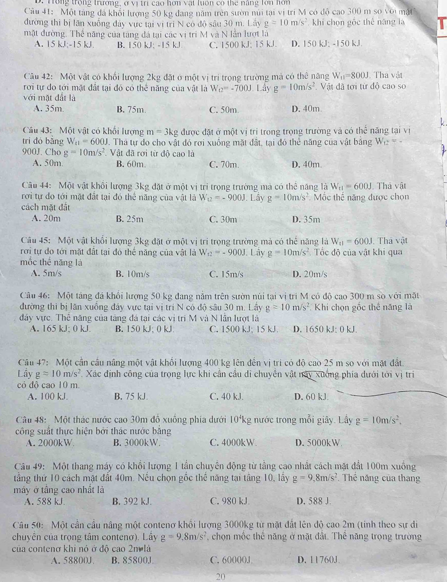Trong trọng trương, ở vị tri cao hơn vật luôn có thể năng lớn hơn
Câu 41: Một táng đá khổi lượng 50 kg đang năm trên sườn núi tại vị trí M có độ cao 300 m so với mặt
đường thì bị lăn xuống đảy vực tại vị trí N có độ sâu 30 m. Lây g=10m/s^2 khi chọn gốc thế năng là
mặt đường. Thể năng của tang đá tại các vị tri M và N lần lượt là
A. 15kJ;-15kJ. B. 150 kJ; -15 kJ C. 1500 kJ; 15 kJ. D. 150 kJ; -150 kJ.
Câu 42: Một vật có khối lượng 2kg đặt ở một vị trí trọng trường mả có thể năng W_t1=800J. Thá vật
rơi tự do tới mặt đất tại đó có thể năng của vật là W_t2=-700J Lấy g=10m/s^2.  Vật đã tơi từ độ cao so
với mặt đất là
A. 35m. B. 75m. C. 50m. D. 40m.
Câu 43: Một vật có khổi lượng m=3 5kg được đặt ở một vị tri trong trọng trường và có thể năng tại vị
trí dó bǎng W_t1=600J. Thá tự do cho vật dó rơi xuồng mặt đất, tại đó thể năng của vật bằng W_t2=-
900J. Cho g=10m/s^2.  Vật đã rơi từ độ cao là
A. 50m. B. 60m. C. 70m. D. 40m.
Câu 44: Một vật khổi lượng 3kg đặt ở một vị trị trọng trường mà có thể năng là W_t1=600J.. Thả vật
rơi tự do tới mặt đất tại đó thể năng của vật là W_t2=-900J. Lầy g=10m/s^2 : Mốc thế năng được chọn
cách mặt đất
A. 20m B. 25m C. 30m D. 35m
Câu 45: Một vật khối lượng 3kg đặt ở một vị trí trọng trường mà có thế năng là W_t1=600J Thá vật
rơi tự do tới mặt đất tại đó thế năng của vật là W_12=-900J Lấy g=10m/s^2. Tốc độ của vật khi qua
mốc thể năng là
A. 5m/s B. 10m/s C. 15m/s D. 20m/s
Câu 46: Một tảng đá khối lượng 50 kg đang nằm trên sườn núi tại vị trí M có độ cao 300 m so với mặt
đường thì bị lăn xuống đáy vực tại vị trí N có độ sâu 30 m. Lấy g=10m/s^2 Khi chọn gốc thế năng là
đáy vực. Thể năng của tảng đá tại các vị trí M và N lần lượt là
A. 165 kJ; 0 kJ. B. 150 kJ; 0 kJ. C. 1500 kJ; 15 kJ. D. 1650 kJ: 0 kJ.
Câu 47: Một cần cầu nâng một vật khối lượng 400 kg lên đến vị trí có độ cao 25 m so với mặt đất.
Lầy gapprox 10m/s^2. Xác định công của trọng lực khi cần cầu di chuyền vật này xuống phía dưới tới vị tri
có độ cao 10 m.
A. 100 kJ. B. 75 kJ C. 40 kJ. D. 60 kJ.
Câu 48: Một thác nước cao 30m đồ xuồng phía dưới 10^4k g nước trong mỗi giây. Lấy g=10m/s^2,
công suất thực hiện bởi thác nước bằng
A. 2000kW B. 3000kW. C. 4000kW. D. 5000kW.
Câu 49: Một thang máy có khổi lượng 1 tần chuyển động từ tầng cao nhất cách mặt đất 100m xuống
tầng thứ 10 cách mặt đất 40m. Nếu chọn gốc thế năng tại tầng 10, lấy g=9,8m/s^2 Thể năng của thang
máy ở tầng cao nhất là
A. 588 kJ. B. 392 kJ. C. 980 kJ. D. 588 J.
Câu 50: Một cần cầu nâng một contenơ khối lượng 3000kg từ mặt đất lên độ cao 2m (tinh theo sự di
chuyển của trọng tâm contenơ). Lầy g=9,8m/s^2 chọn mốc thể năng ở mặt đất. Thể năng trọng trường
của contenơ khi nó ở độ cao 2m là
A. 58800J B. 85800J. C. 60000J D. 11760J.
20