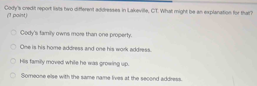 Cody's credit report lists two different addresses in Lakeville, CT. What might be an explanation for that?
(1 point)
Cody's family owns more than one property.
One is his home address and one his work address.
His family moved while he was growing up.
Someone else with the same name lives at the second address.