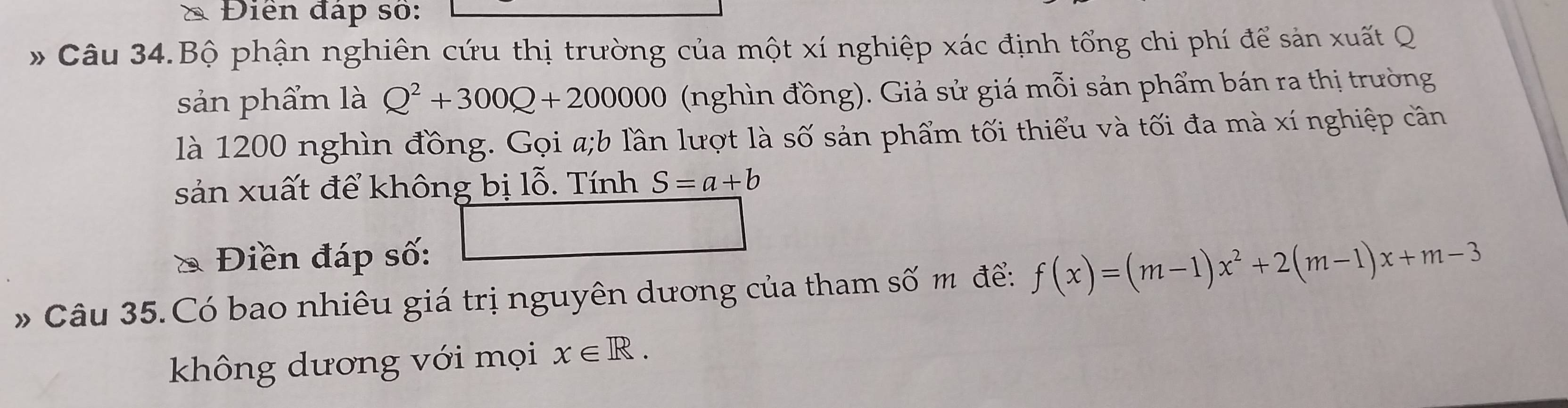 Điền đáp số: 
* Câu 34.Bộ phận nghiên cứu thị trường của một xí nghiệp xác định tổng chi phí để sản xuất Q 
sản phẩm là Q^2+300Q+200000 (nghìn đồng). Giả sử giá mỗi sản phẩm bán ra thị trường 
là 1200 nghìn đồng. Gọi a;b lần lượt là số sản phẩm tối thiểu và tối đa mà xí nghiệp cân 
sản xuất để không bị lỗ. Tính S=a+b
* Điền đáp số: 
* Câu 35.Có bao nhiêu giá trị nguyên dương của tham số m để: f(x)=(m-1)x^2+2(m-1)x+m-3
không dương với mọi x∈ R.