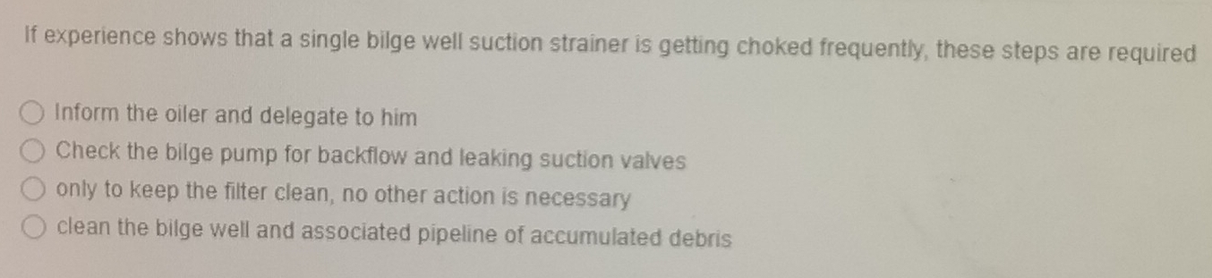 If experience shows that a single bilge well suction strainer is getting choked frequently, these steps are required
Inform the oiler and delegate to him
Check the bilge pump for backflow and leaking suction valves
only to keep the filter clean, no other action is necessary
clean the bilge well and associated pipeline of accumulated debris