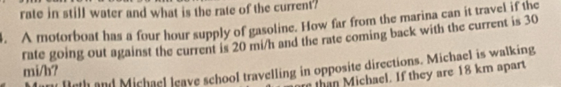 rate in still water and what is the rate of the current? 
4. A motorboat has a four hour supply of gasoline. How far from the marina can it travel if the 
rate going out against the current is 20 mi/h and the rate coming back with the current is 30
Dut and Michael leave school travelling in opposite directions. Michael is walking
mi/b? 
than M ichael. If they are 18 km apart