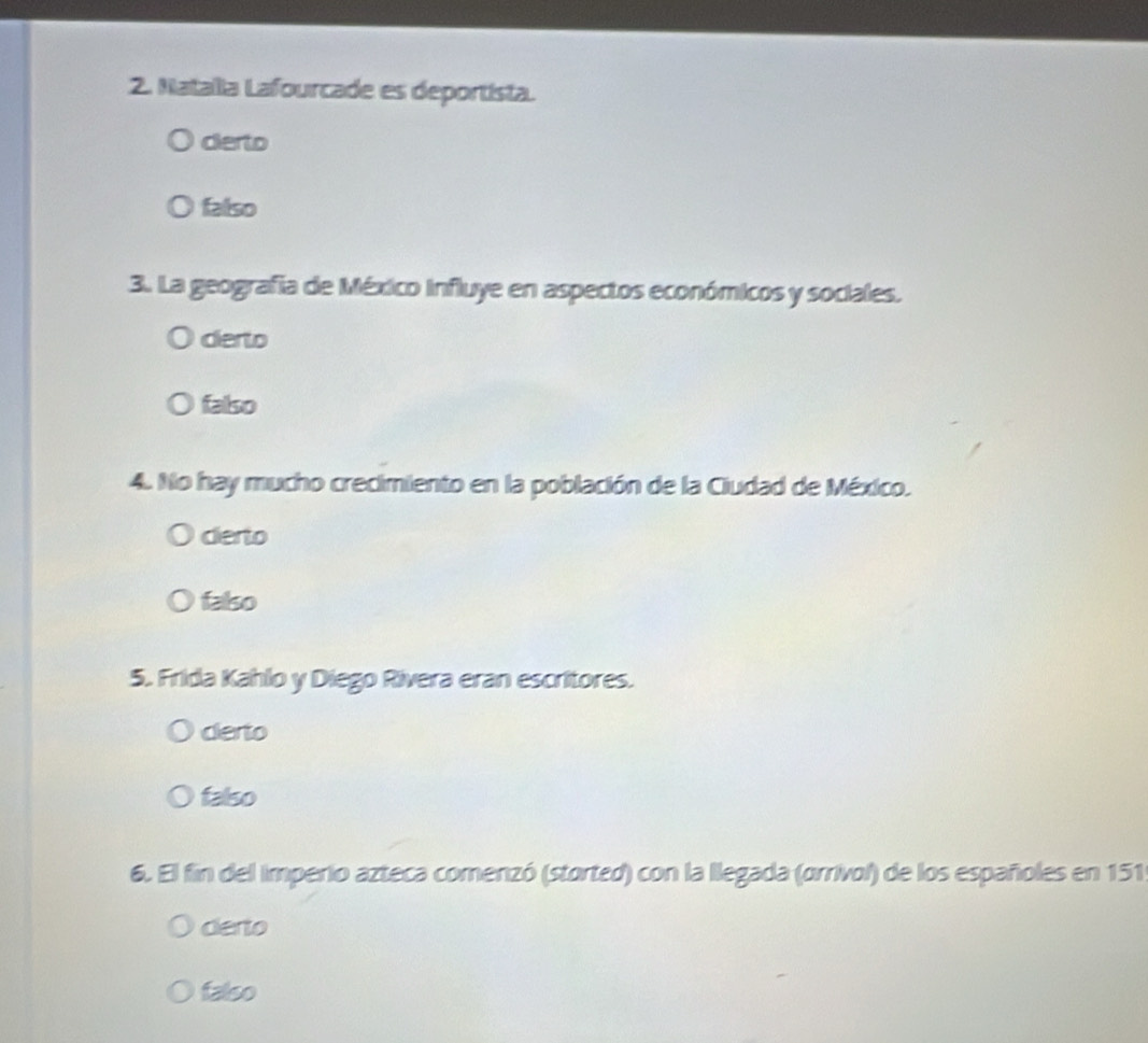 Natalla Lafourcade es deportista.
cierto
falso
3. La geografía de México Influye en aspectos económicos y sociales.
dierto
falso
4. No hay mucho crecimiento en la población de la Ciudad de México.
dierto
falso
5. Frida Kahlo y Diego Rivera eran escritores.
certo
falso
6. El fin del imperio azteca comenzó (storted) con la llegada (orrivol) de los españoles en 151
derto
falso