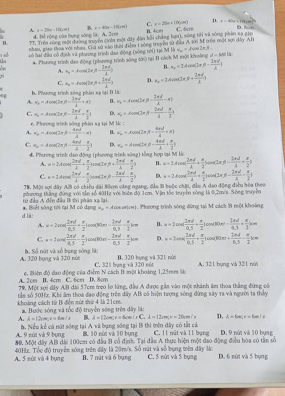 ầu A. x=20n-10(cm) B. x=40n-10(cm) C. x=20n+10(cm) D. x=40n+10(cm)
ất d. Bề rộng của bụng sóng là: A. 2cm B. 4cm C. 6cm
D. 8cm.
B. 77. Trên cùng một đường truyền (trên một dây đàn hồi chẳng hạn), sóng tới và sóng phản xạ gặp
nhau, giao thoa với nhau. Giả sử vào thời điểm t sóng truyền từ đầu A tới M trên một sợi dây AB
n số có hai đầu cố định và phương trình dao động (sóng tới) tại M là u_M=Acos 2π ft.
lần a. Phương trình dao động (phương trình sóng tới) tại B cách M một khoảng d=MB là:
ồn
A. u_n=Acos (2π ft- 2π d/lambda  )
B. u_n=2Acos (2π ft- 2π d/lambda  )
σi
C. u_n=Acos (2π ft+ 2π d/lambda  )
D. u_B=2Acos (2π ft+ 2π d/lambda  )
ng b. Phương trình sóng phản xạ tại B là:
A. w_B=Acos (2π ft- 2π d/lambda  +π ) B. u_B'=Acos (2π ft- 2π d/lambda  -π )
C. u_B=Acos (2π ft- 2π d/lambda  + π /2 ) D. u_h=Acos (2π ft- 2π d/lambda  - π /2 )
c. Phương trình sóng phản xạ tại M là: :
A. u_M=Acos (2π ft- 4π d/lambda  -π ) B. u_M=Acos (2π ft- 4π d/lambda  +π )
C. w_M=Acos (2π ft- 4π d/lambda  - π /2 ) D. u_M=Acos (2π ft- 4π d/lambda  + π /2 )
d. Phương trình dao động (phương trình sóng) tổng hợp tại M là:
A. u=2Acos ( 2π d/lambda  + π /2 )cos (2π ft+ 2π d/lambda  - π /2 ) B. u=2Acos ( 2π d/lambda  + π /2 )cos (2π fl- 2π d/lambda  + π /2 )
C. u=2Acos ( 2π d/lambda  - π /2 )cos (2π ft- 2π d/lambda  - π /2 ) D. u=2Acos ( 2π d/lambda  + π /2 )cos (2π ft- 2π d/lambda  - π /2 )
78. Một sợi dây AB có chiều dài 80cm căng ngang, đầu B buộc chặt, đầu A dao động điều hòa theo
phượng thẳng đứng với tần số 40Hz với biển độ 1cm. Vận tốc truyền sóng là 0,2m/s. Sóng truyền
từ đầu A đến đầu B thì phản xạ lại.
a. Biết sóng tới tại M có dạng u_M=Acos omega t(cm). Phương trình sóng dừng tại M cách B một khoảng
d là:
A. u=2cos ( 2π d/0,5 + π /2 )cos (80π t- 2π d/0,5 - π /2 )cm B. u=2cos ( 2π d/0.5 + π /2 )cos (80π t- 2π d/0.5 + π /2 )cm
C. u=2cos ( 2π d/0,5 - π /2 )cos (80π t- 2π d/0,5 - π /2 )cm D. u=2cos ( 2π d/0,5 + π /2 )cos (80π t+ 2π d/0,5 - π /2 )cm
b. Số nút và số bụng sóng là:
A. 320 bụng và 320 nút B. 320 bụng và 321 nút
C. 321 bụng và 320 nút A. 321 bụng và 321 nút
c. Biên độ dao động của điểm N cách B một khoảng 1,25mm là:
A. 2cm B. 4cm C. 6cm D. 8cm
79. Một sợi dây AB dài 57cm treo lơ lửng, đầu A được gắn vào một nhánh âm thoa thắng đứng có
tần số 50Hz. Khi âm thoa dao động trên dây AB có hiện tượng sóng dừng xảy ra và người ta thấy
khoảng cách từ B đến nút thứ 4 là 21cm.
a. Bước sóng và tốc độ truyền sóng trên dây là:
A. lambda =12cm;v=6m/s B. lambda =12cm;v=6cm/sC. lambda =12cm;v=20cm/s D. lambda =6m;v=6m/s
b. Nếu kể cả nút sóng tại A và bụng sóng tại B thì trên dây có tất cả
A. 9 nút và 9 bụng B. 10 nút và 10 bụng C. 11 nút và 11 bụng D. 9 nút và 10 bụng
80. Một dây AB dài 100cm có đầu B cố định. Tại đầu A thực hiện một dao động điều hòa có tần số
40Hz. Tốc độ truyền sóng trên dây là 20m/s. Số nút và số bụng trên dây là:
A. 5 nút và 4 bụng B. 7 nút và 6 bụng C. 5 nút và 5 bụng D. 6 nút và 5 bụng