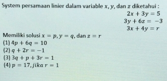 System persamaan linier dalam variable x, y, dan z diketahui :
2x+3y=5
3y+6z=-3
3x+4y=r
Memiliki solusi x=p, y=q , dan z=r
(1) 4p+6q=10
(2) q+2r=-1
(3) 3q+p+3r=1
(4) p=17 ,jika r=1