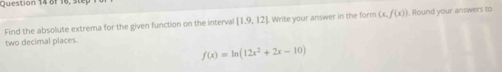 of 16, step 
Find the absolute extrema for the given function on the interval [1.9,12]. Write your answer in the form (x,f(x)). Round your answers to 
two decimal places.
f(x)=ln (12x^2+2x-10)