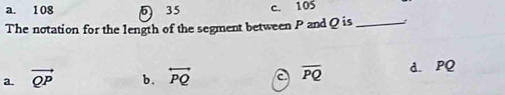 a. 108 35 c. 105
The notation for the length of the segment between P and Q is _:
a. vector QP overleftrightarrow PQ overline PQ d. PQ
b.
a