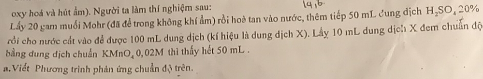 oxy hoá và hút ẩm). Người ta làm thí nghiệm sau: 
Lấy 20 gam muối Mohr (đã đề trong không khí ẩm) rồi hoà tan vào nước, thêm tiếp 50 mL Cung dịch H_2SO_420%
rồi cho nước cất vào để được 100 mL dung dịch (kí hiệu là dung dịch X). Lấy 10 mL dung dịch X đem chuẩn độ 
bằng dung dịch chuẩn KMnO₄ 0,02M thì thấy hết 50 mL. 
Viết Phương trình phản ứng chuẩn độ trên.