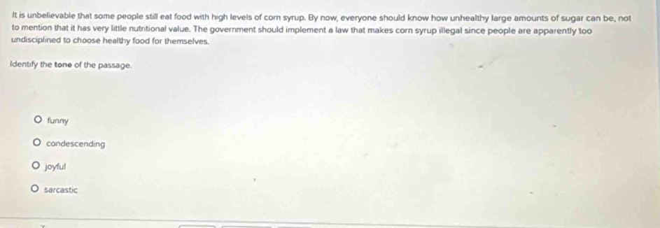 It is unbelievable that some people still eat food with high levels of corn syrup. By now, everyone should know how unhealthy large amounts of sugar can be, not
to mention that it has very little nutritional value. The government should implement a law that makes corn syrup illegal since people are apparently too
undisciplined to choose healthy food for themselves.
Identify the tone of the passage.
funny
condescending
joyful
sarcastic