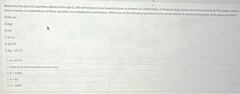 Below are five physical quantities labeled A through E, with dimensions of each quantity given in brackets as combinations of kilograms (kg), meters (m) and/or seconds (s). The answer options
show a variety of combinations of these quantities by multiplication and division. Which one of the following equations can be correct based on dimensional analysis of the given quantities?
Units are:
. A[kg]
B |m|
C [m/s]
D [m/s^2]
E [kg· m^2/s^2]
E=AC^2/B
None of the other equations can be correct.
E=1/(50)
E=AD
E=2ABD