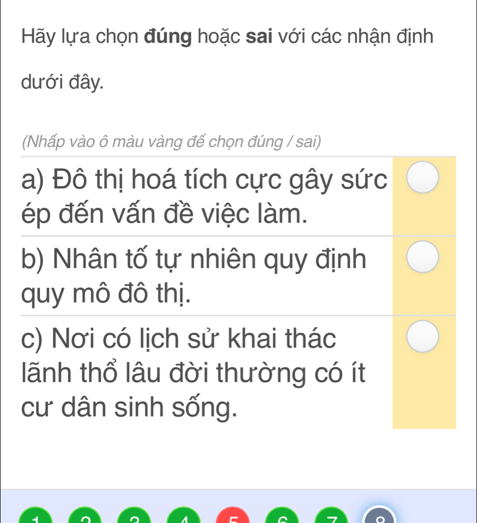 Hãy lựa chọn đúng hoặc sai với các nhận định
dưới đây.
(Nhấp vào ô màu vàng để chọn đúng / sai)
a) Đô thị hoá tích cực gây sức
ép đến vấn đề việc làm.
b) Nhân tố tự nhiên quy định
quy mô đô thị.
c) Nơi có lịch sử khai thác
lãnh thổ lâu đời thường có ít
cư dân sinh sống.