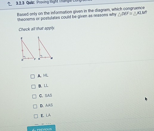 Proving Right Trangle Congh
Based only on the information given in the diagram, which congruence
theorems or postulates could be given as reasons why △ DEF≌ △ KLM 2
Check all that apply.
A. HL
B. LL
C. SAS
D. AAS
E. LA
previous