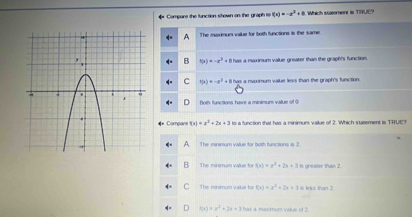 Compare the function shown on the graph to f(x)=-x^2+8 Which statement is TRUE?
The maximum value for both functions is the same.
A
has a maximum value greater than the graph's function.
B f(x)=-x^2+8
C f(x)=-x^2+8 has a maximum value less than the graph's function.
Both functions have a minimum value of 0
Compare f(x)=x^2+2x+3 to a function that has a minimum value of 2. Which statement is TRUE?
The minimum value for both functions is 2.
B The minimum value for f(x)=x^2+2x+3 is greater than 2.
The minimum value for f(x)=x^2+2x+3 is less than 2.
f(x)=x^2+2x+3 has a maximum value of 2.