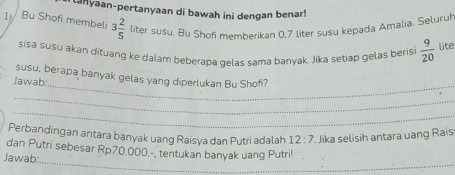 tanyaan-pertanyaan di bawah ini dengan benar! 
1 Bu Shof membeli 3 2/5  liter susu. Bu Shøfi memberikan 0,7 liter susu kepada Amalia. Seluruh 
sisa susu akan dituang ke dalam beberapa gelas sama banyak. Jika setiap gelas berisi  9/20  lite 
_ 
susu, berapa banyak gelas yang diperlukan Bu Shof? 
Jawab: 
_ 
_ 
Perbandingan antara banyak uang Raisya dan Putri adalah 12:7. Jika selisih antara uang Rais 
_ 
dan Putri sebesar Rp70.000,-, tentukan banyak uang Putri! 
Jawab: