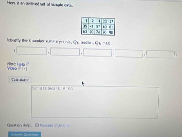 Here is an ordered set of sample data. 
Identify the 5 number summary: (min, Q_1 , median, 5°
□ ,□ ,□ ,□ ,□ )
Hint: Help CP 
Video c° 
Calculator 
Scratchwork Area 
Question Help: Message instructor 
Submit Question