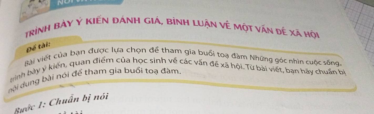 NO 
trình bày Ý KIến đÁnH gIá, bình luận về một vấn đế xã hội 
Đề tài: 
Bài viết của bạn được lựa chọn để tham gia buổi toạ đàm Những góc nhìn cuộc sống, 
rình bày y kiển, quan điểm của học sinh về các vấn đề xã hội. Từ bài viết, bạn hãy chuẩn bị 
nội dung bài nói để tham gia buổi toạ đàm. 
Bước 1: Chuẩn bị nói