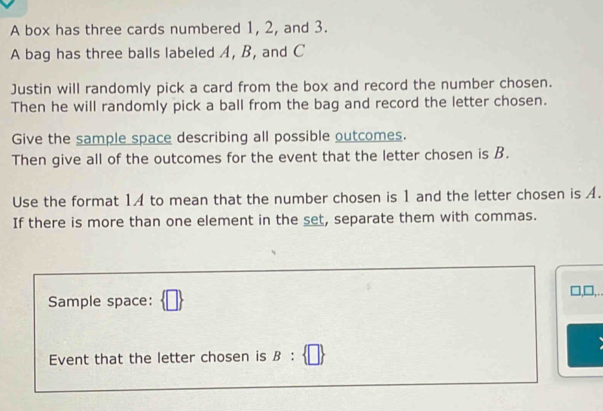 A box has three cards numbered 1, 2, and 3. 
A bag has three balls labeled A, B, and C
Justin will randomly pick a card from the box and record the number chosen. 
Then he will randomly pick a ball from the bag and record the letter chosen. 
Give the sample space describing all possible outcomes. 
Then give all of the outcomes for the event that the letter chosen is B. 
Use the format 1A to mean that the number chosen is 1 and the letter chosen is A. 
If there is more than one element in the set, separate them with commas. 
],□,. 
Sample space: 
Event that the letter chosen is B: □ 