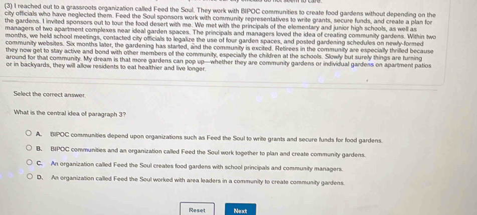 (3) I reached out to a grassroots organization called Feed the Soul. They work with BIPOC communities to create food gardens without depending on the
city officials who have neglected them. Feed the Soul sponsors work with community representatives to write grants, secure funds, and create a plan for
the gardens. I invited sponsors out to tour the food desert with me. We met with the principals of the elementary and junior high schools, as well as
managers of two apartment complexes near ideal garden spaces. The principals and managers loved the idea of creating community gardens. Within two
months, we held school meetings, contacted city officials to legalize the use of four garden spaces, and posted gardening schedules on newly-formed
community websites. Six months later, the gardening has started, and the community is excited. Retirees in the community are especially thrilled because
they now get to stay active and bond with other members of the community, especially the children at the schools. Slowly but surely things are turning
around for that community. My dream is that more gardens can pop up—whether they are community gardens or individual gardens on apartment patios
or in backyards, they will allow residents to eat healthier and live longer.
Select the correct answer.
What is the central idea of paragraph 3?
A. BIPOC communities depend upon organizations such as Feed the Soul to write grants and secure funds for food gardens.
B. BIPOC communities and an organization called Feed the Soul work together to plan and create community gardens.
C. An organization called Feed the Soul creates food gardens with school principals and community managers.
D. An organization called Feed the Soul worked with area leaders in a community to create community gardens.
Reset Next