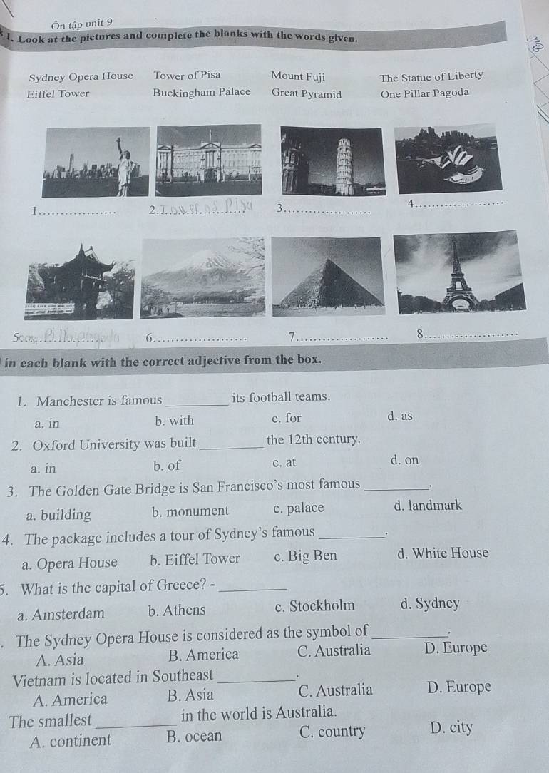 Ôn tập unit 9
l. Look at the pictures and complete the blanks with the words given.
Sydney Opera House Tower of Pisa Mount Fuji The Statue of Liberty
Eiffel Tower Buckingham Palace Great Pyramid One Pillar Pagoda
1_ 2.1 _3._
_
500m _6_ 7._
8 ._
in each blank with the correct adjective from the box.
1. Manchester is famous _its football teams.
a. in b. with c. for d. as
2. Oxford University was built _the 12th century.
a. in b. of c. at d. on
3. The Golden Gate Bridge is San Francisco’s most famous _.
a. building b. monument c. palace d. landmark
4. The package includes a tour of Sydney’s famous _.
a. Opera House b. Eiffel Tower c. Big Ben d. White House
5. What is the capital of Greece? -_
a. Amsterdam b. Athens c. Stockholm d. Sydney
. The Sydney Opera House is considered as the symbol of_
.
A. Asia B. America C. Australia D. Europe
Vietnam is located in Southeast_
.
A. America B. Asia C. Australia D. Europe
The smallest _in the world is Australia.
A. continent B. ocean C. country D. city