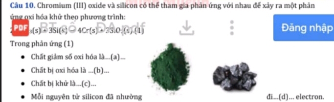 Chromium (III) oxide và silicon có thể tham gia phản ứng với nhau để xảy ra một phản 
ứng oxi hóa khử theo phương trình: 
PDF_3(s)^□ overline 3Si(s)^□ 4Cr(s)^□ 3^(□)0_3^((□)/(s)^□)(l) Đăng nhập 
Trong phản ứng (1) 
Chất giảm số oxi hóa là...(a)... 
Chất bị oxi hóa là ...(b)... 
Chất bị khử là...(c)... 
Mỗi nguyên tử silicon đã nhường đi...(d)... electron.