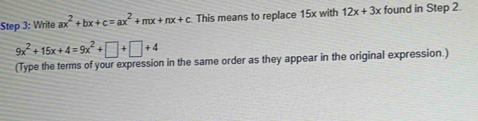 Write ax^2+bx+c=ax^2+mx+nx+c This means to replace 15x with 12x+3x found in Step 2.
9x^2+15x+4=9x^2+□ +□ +4
(Type the terms of your expression in the same order as they appear in the original expression.)