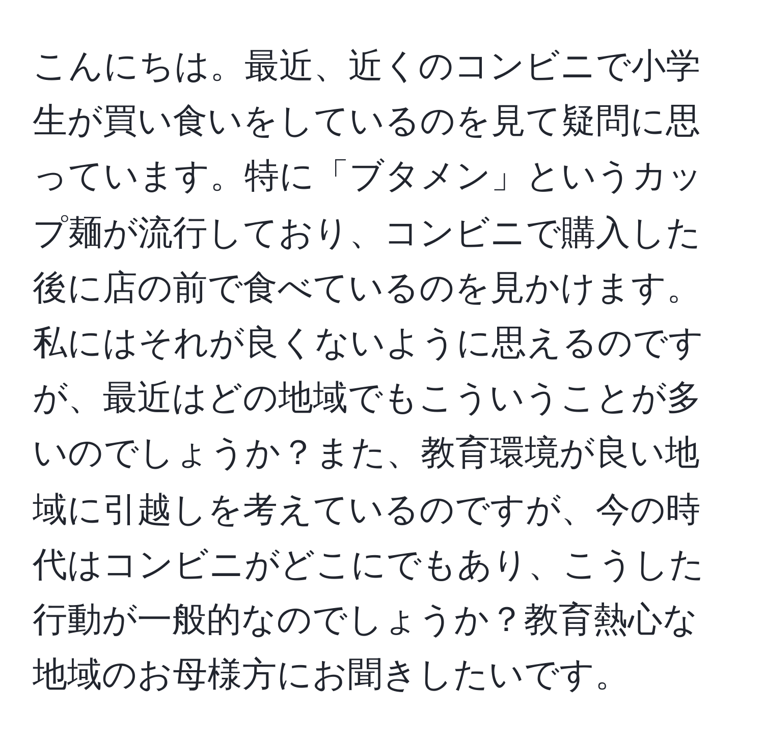 こんにちは。最近、近くのコンビニで小学生が買い食いをしているのを見て疑問に思っています。特に「ブタメン」というカップ麺が流行しており、コンビニで購入した後に店の前で食べているのを見かけます。私にはそれが良くないように思えるのですが、最近はどの地域でもこういうことが多いのでしょうか？また、教育環境が良い地域に引越しを考えているのですが、今の時代はコンビニがどこにでもあり、こうした行動が一般的なのでしょうか？教育熱心な地域のお母様方にお聞きしたいです。