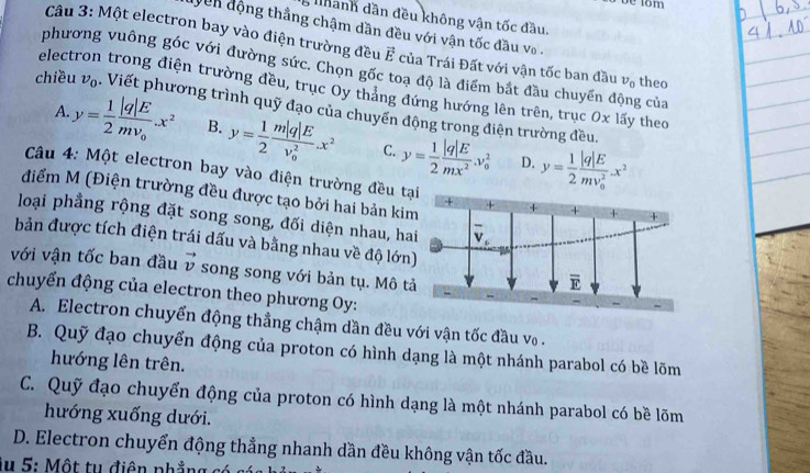 lhanh dần đều không vận tốc đầu.
yên động thắng chậm dần đều với vận tốc đầu vo .
Câu 3: Một electron bay vào điện trường đều vector E của Trái Đất với vận tốc ban đầu v_0 theo
phương vuông góc với đường sức. Chọn gốc toạ độ là điểm bắt đầu chuyển động của
electron trong điện trường đều, trục Oy tháng đứng hướng lên trên, trục Ox lấy theo
chiều v_0. Viết phương trình quỹ đạo của chuyển động trong điện trường đều.
A. y= 1/2 frac |q|Emv_0.x^2 B. y= 1/2 frac m|q|E(v_0)^2.x^2 C. y= 1/2  |q|E/mx^2 .v_0^(2 y=frac 1)2frac |q|E(mv_0)^2x^2
D.
Câu 4: Một electron bay vào điện trường đều tại
điểm M (Điện trường đều được tạo bởi hai bản kim
loại phẳng rộng đặt song song, đối diện nhau, hai
bản được tích điện trái dấu và bằng nhau về độ lớn)
với vận tốc ban đầu vector v song song với bản tụ. Mô tả
chuyển động của electron theo phương Oy:
A. Electron chuyển động thẳng chậm dần đều với vận tốc đầu vo .
B. Quỹ đạo chuyển động của proton có hình dạng là một nhánh parabol có bề lõm
hướng lên trên.
C. Quỹ đạo chuyển động của proton có hình dạng là một nhánh parabol có bề lõm
hướng xuống dưới.
D. Electron chuyển động thẳng nhanh dần đều không vận tốc đầu.
lu 5: Một tu điện phẳng