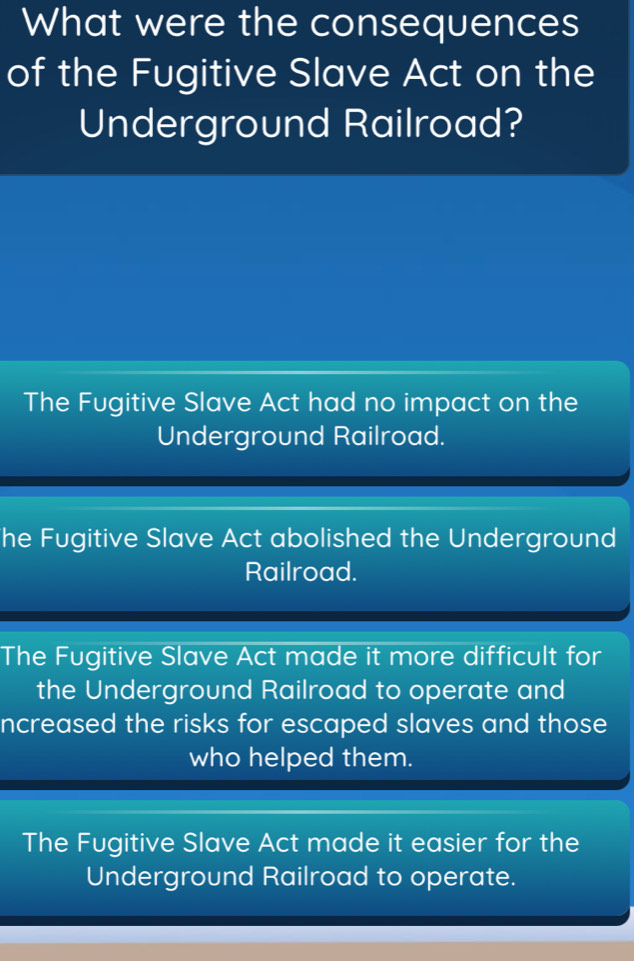 What were the consequences
of the Fugitive Slave Act on the
Underground Railroad?
The Fugitive Slave Act had no impact on the
Underground Railroad.
he Fugitive Slave Act abolished the Underground
Railroad.
The Fugitive Slave Act made it more difficult for
the Underground Railroad to operate and
ncreased the risks for escaped slaves and those
who helped them.
The Fugitive Slave Act made it easier for the
Underground Railroad to operate.