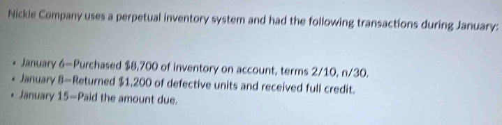 Nickle Company uses a perpetual inventory system and had the following transactions during January: 
January 6= Purchased $8,700 of inventory on account, terms 2/10, n/30. 
January 8= Returned $1,200 of defective units and received full credit. 
January 15- Paid the amount due.