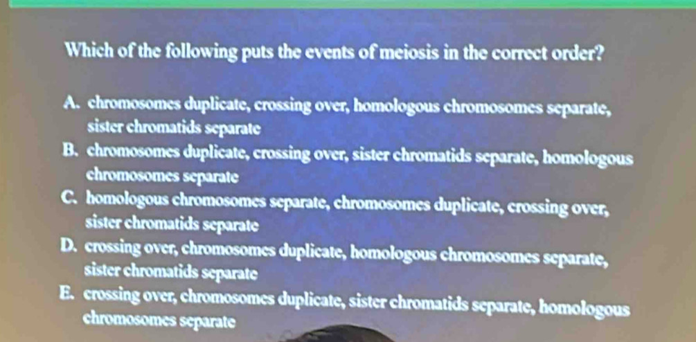 Which of the following puts the events of meiosis in the correct order?
A. chromosomes duplicate, crossing over, homologous chromosomes separate,
sister chromatids separate
B. chromosomes duplicate, crossing over, sister chromatids separate, homologous
chromosomes separate
C. homologous chromosomes separate, chromosomes duplicate, crossing over,
sister chromatids separate
D. crossing over, chromosomes duplicate, homologous chromosomes separate,
sister chromatids separate
E. crossing over, chromosomes duplicate, sister chromatids separate, homologous
chromosomes separate