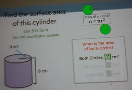 Find the surface area 
of this cylinder. Area of a circle
alpha =π r^2
Use 3.14 for . 
Do not round your answer. 
What is the area 
of both circles? 
Both Circles: [?]cm^2
Rectangle □ cm^2
Total SA: □ cm^2